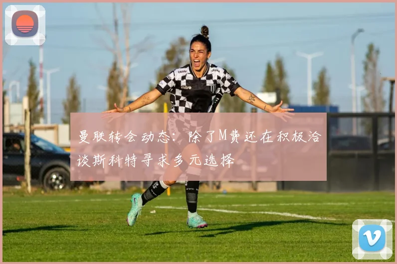 曼联转会动态：除了M费还在积极洽谈斯科特寻求多元选择