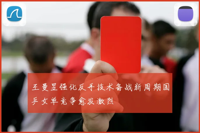 王曼昱强化反手技术备战新周期国乒女单竞争愈发激烈