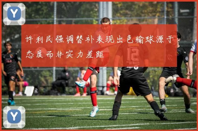 许利民强调替补表现出色输球源于态度而非实力差距