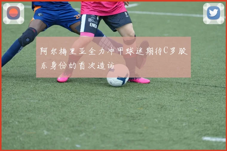 阿尔梅里亚全力冲甲球迷期待C罗股东身份的首次造访