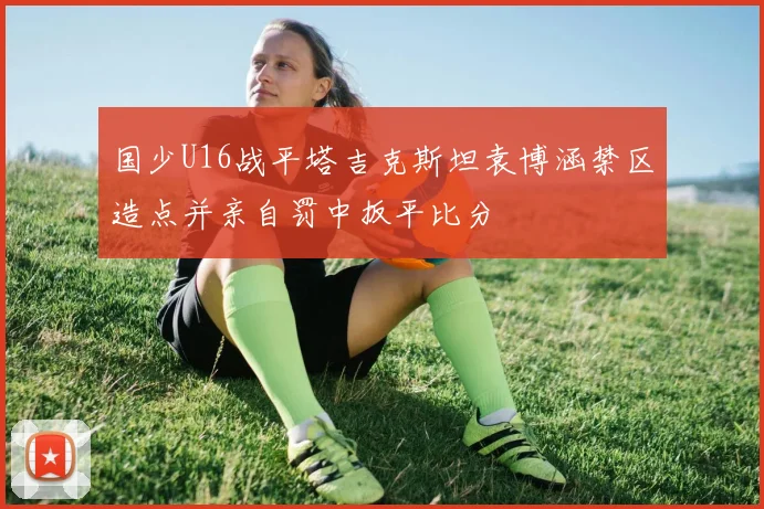 国少U16战平塔吉克斯坦袁博涵禁区造点并亲自罚中扳平比分