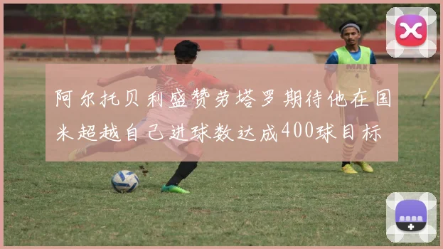 阿尔托贝利盛赞劳塔罗期待他在国米超越自己进球数达成400球目标