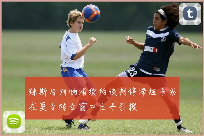 琼斯与利物浦续约谈判停滞纽卡或在夏季转会窗口出手引援