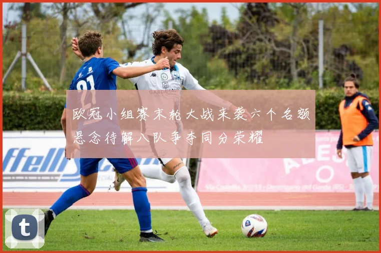 欧冠小组赛末轮大战来袭六个名额悬念待解八队争夺同分荣耀