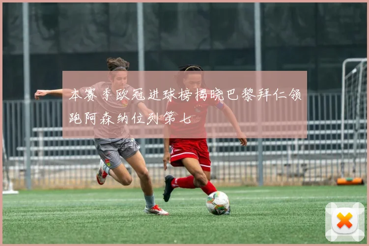 本赛季欧冠进球榜揭晓巴黎拜仁领跑阿森纳位列第七