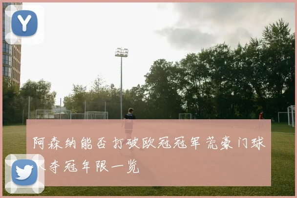 阿森纳能否打破欧冠冠军荒豪门球队夺冠年限一览