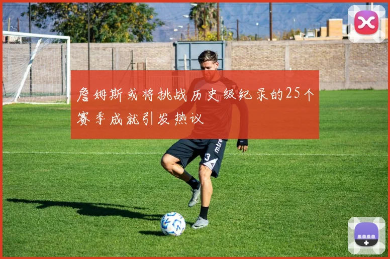 詹姆斯或将挑战历史级纪录的25个赛季成就引发热议