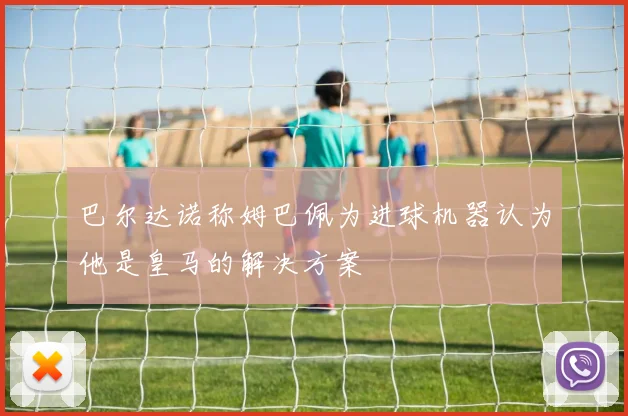 巴尔达诺称姆巴佩为进球机器认为他是皇马的解决方案