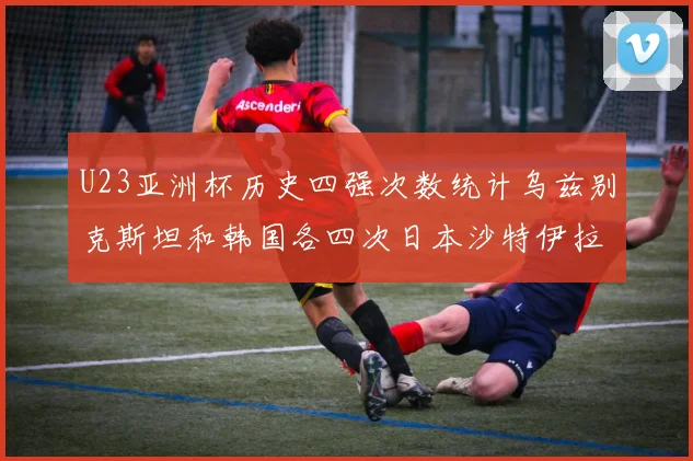 U23亚洲杯历史四强次数统计乌兹别克斯坦和韩国各四次日本沙特伊拉克三次
