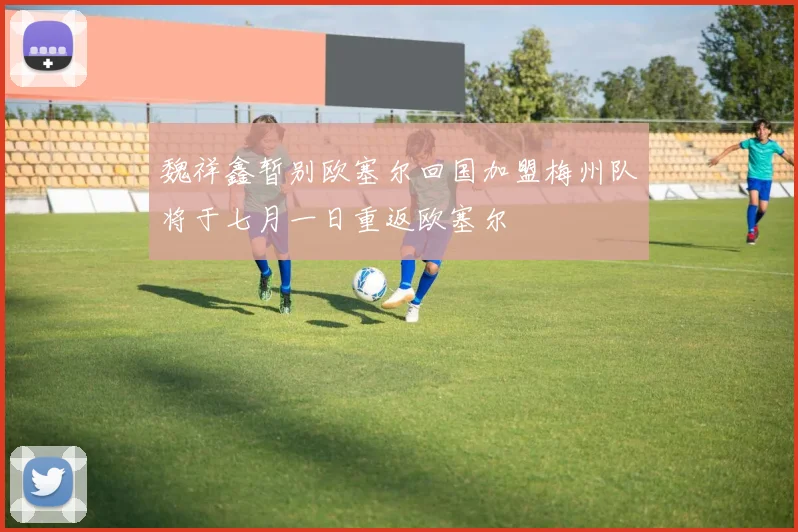 魏祥鑫暂别欧塞尔回国加盟梅州队将于七月一日重返欧塞尔