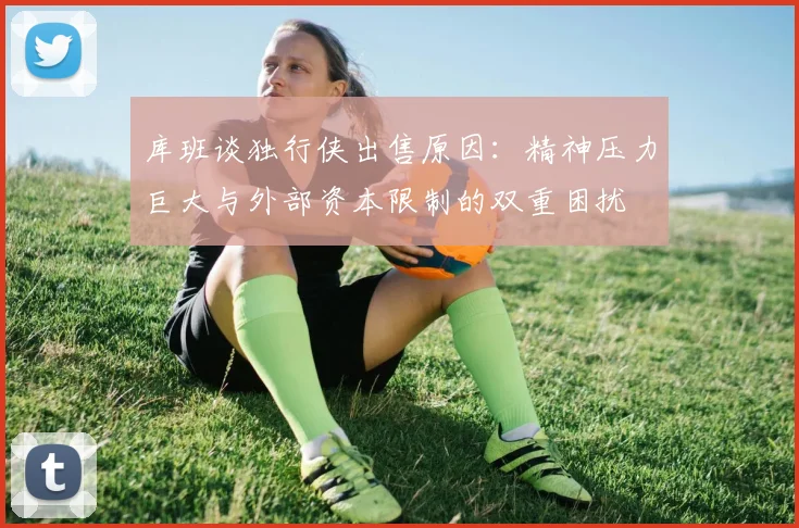 库班谈独行侠出售原因：精神压力巨大与外部资本限制的双重困扰